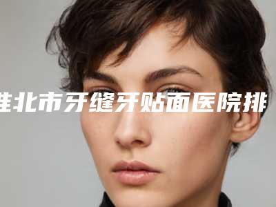 淮北市牙缝牙贴面医院排名榜前十名最新答疑(淮北市牙缝牙贴面口腔医院获得网友极力推荐)