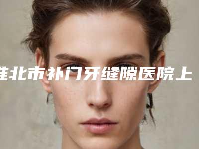 淮北市补门牙缝隙医院上榜名单前十佳攻略(淮北市补门牙缝隙口腔医院实力领衔(附价格表))