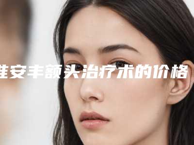 淮安丰额头治疗术的价格一般为多少