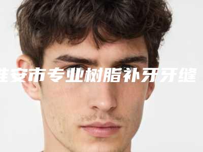 淮安市专业树脂补牙牙缝医院哪位较好(淮安市树脂补牙牙缝口腔医院网友墙裂推荐)