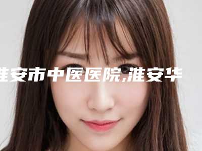 淮安市中医医院,淮安华美整形医疗美容告诉你哪家好且实惠