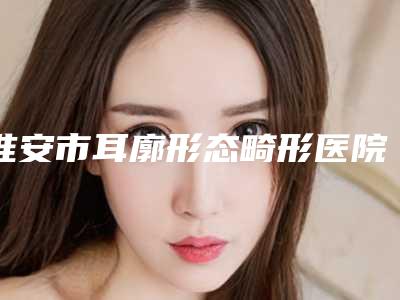 淮安市耳廓形态畸形医院上榜名单前十强哪个更正规(淮安市耳廓形态畸形整形医院)