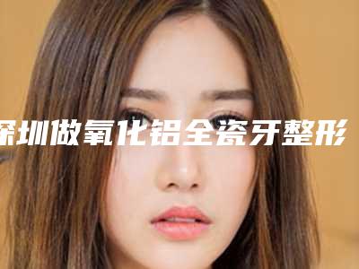 深圳做氧化铝全瓷牙整形失败会有什么后果
