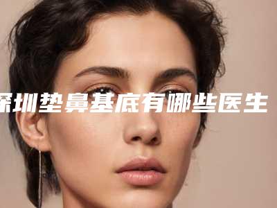 深圳垫鼻基底有哪些医生做得好[深圳垫鼻基底有哪些医生做得好的]