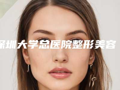 深圳大学总医院整形美容外科巨耳改形怎么样深圳大学总医院整形美容外科等医生简介-附整形价格价位表