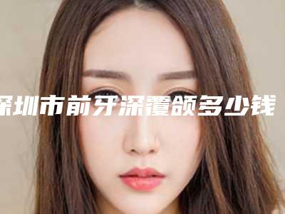 深圳市前牙深覆颌多少钱-深圳市前牙深覆颌医院在榜名单前十佳合集盘点