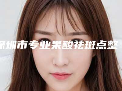 深圳市专业果酸祛斑点整形医院(深圳市果酸祛斑点医院上榜清单前十佳权威医)