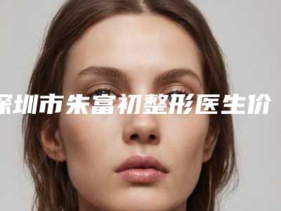 深圳市朱富初整形医生价格表附 医院简介