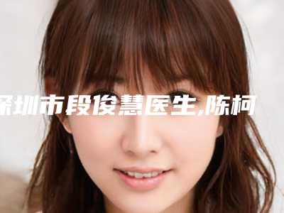 深圳市段俊慧医生,陈柯医生那个好-陈柯医师技术不赖