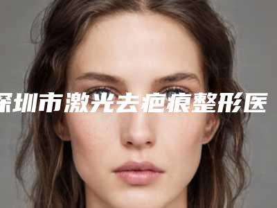 深圳市激光去疤痕整形医院口碑排名top10强超赞(深圳纤韵医疗美容门诊部口碑技术点评_附价格一览表)