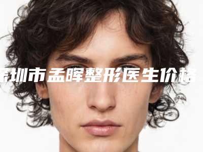 深圳市孟晖整形医生价格价位表2025人气热门曝光
