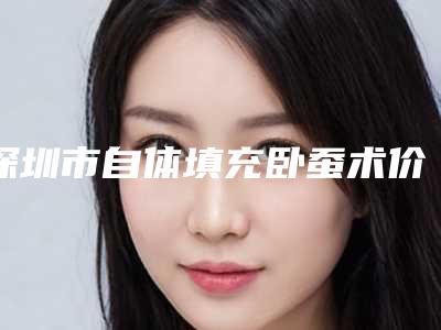 深圳市自体填充卧蚕术价格(收费标准)好不好-深圳市自体填充卧蚕术大概价格多少呢