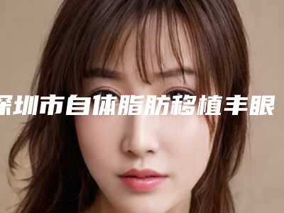 深圳市自体脂肪移植丰眼窝价格(收费标准)全新劲爆登场(深圳市自体脂肪移植丰眼窝手术要准备多少钱)