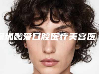 深圳鹏爱口腔医疗美容医院价格表2025全新揭秘一览