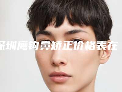 深圳鹰钩鼻矫正价格表在线免费公布,今天鹰钩鼻矫正价格为3506元-55115元