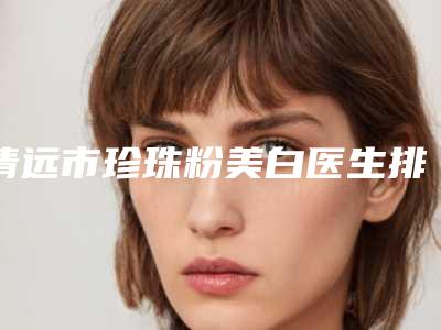 清远市珍珠粉美白医生排名前十最新版本(杨娇美医生实力可了解)