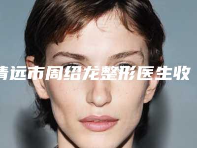 清远市周绍龙整形医生收费明细详细一览