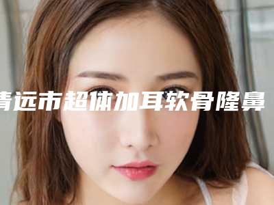 清远市超体加耳软骨隆鼻医生在榜名单前十强新版上线-郭永华整形医生高人气医生于此