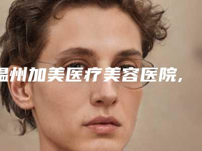 温州加美医疗美容医院,温州鹿城芙蓉拉医疗美容门诊部一起来看看哪些牛