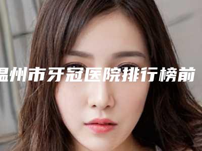 温州市牙冠医院排行榜前10一文速览(温州郑建丽口腔实力圈粉无数)