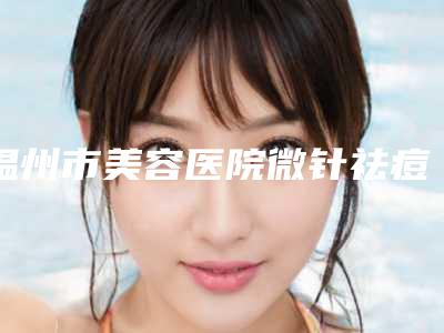 温州市美容医院微针祛痘坑那家好-微针祛痘坑费用是什么样呢