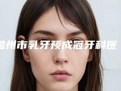 温州市乳牙预成冠牙科医生排行榜获大众认可-方跃明医生等公立医美技术怎么样