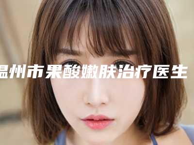 温州市果酸嫩肤治疗医生排行榜前十佳实力名单更新(陈剑云医生口碑好而且价格还不贵)