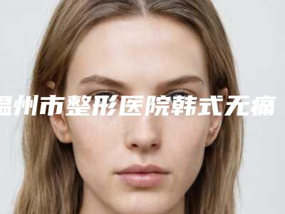 温州市整形医院韩式无痛微创包皮环切术(温州市韩式无痛微创包皮环切术医院在榜名单深度评测)