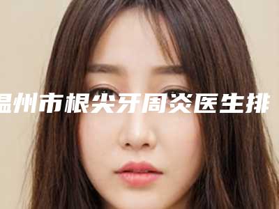 温州市根尖牙周炎医生排行榜前十名名单敲定-温州市钱辉口腔医生