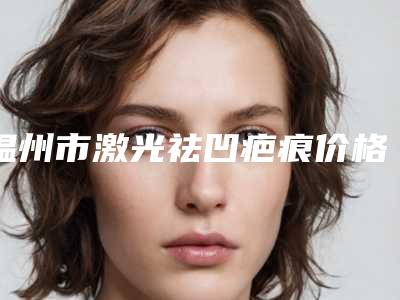 温州市激光祛凹疤痕价格(价目)完整版曝光-温州市激光祛凹疤痕费用在什么水平