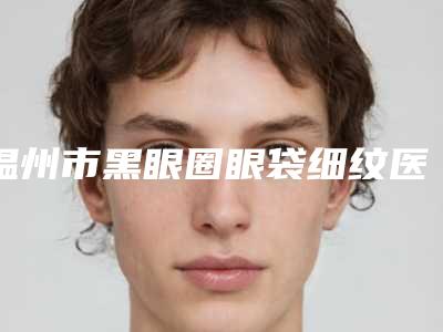 温州市黑眼圈眼袋细纹医生上榜名单top10榜单如下(柴军医生靠谱不)