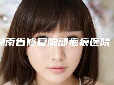 湖南省修复胸部疤痕医院排名前十强实力对抗(湖南省修复胸部疤痕整形医院)