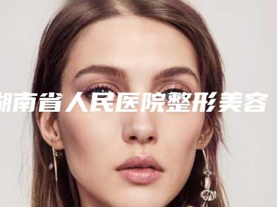 湖南省人民医院整形美容科价格(收费标准)大全-擅长项目半肋骨隆鼻修复等