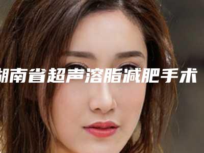 湖南省超声溶脂减肥手术医院排行榜前十佳哪家名气高(湖南省超声溶脂减肥手术整形医院)