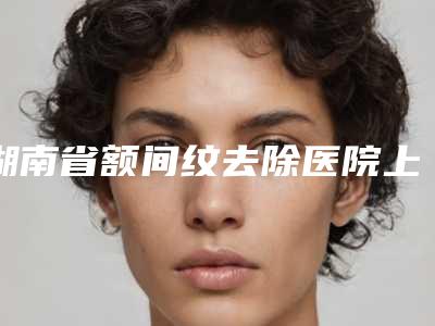 湖南省额间纹去除医院上榜清单前十佳点击查看(湖南省额间纹去除整形医院)