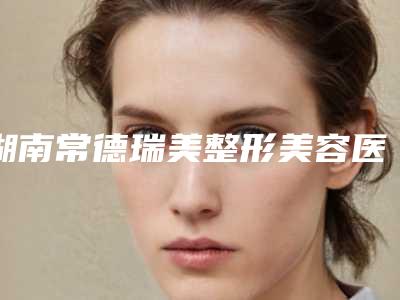 湖南常德瑞美整形美容医院,常德海龙医疗美容门诊部怎么样哪个大夫手术做的好