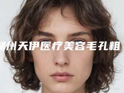 湖州天伊医疗美容毛孔粗大激光案例攻略get