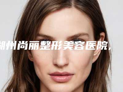 湖州尚丽整形美容医院,安吉鹏爱医疗美容门诊部人气口碑实力汇总