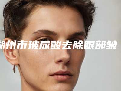 湖州市玻尿酸去除眼部皱纹谁家好口碑排行榜前六已定(湖州市玻尿酸去除眼部皱纹整形医院)