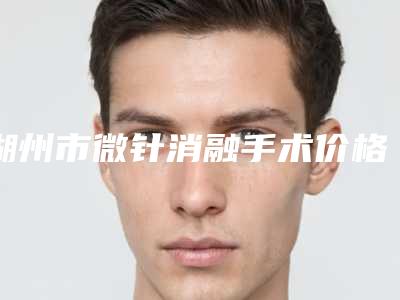 湖州市微针消融手术价格收费表2025年新详细首公开(2025年均价为:15898元)