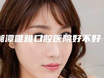 湘潭唯雅口腔医院好不好-价目表优惠巨献