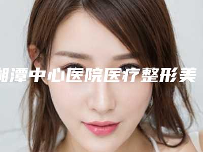 湘潭中心医院医疗整形美容科,周希医疗美容公立私立pk详情