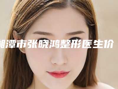 湘潭市张晓鸿整形医生价格(费用)清单热门项目2025分享