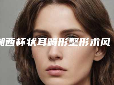 湘西杯状耳畸形整形术风险-湘西杯状耳畸形术有哪些风险及并发症