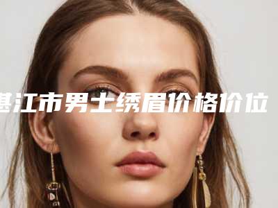 湛江市男士绣眉价格价位表全新有名参考一览-湛江市男士绣眉价格构成要素