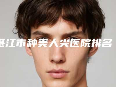 湛江市种美人尖医院排名榜前十全新资料(湛江市种美人尖整形医院)