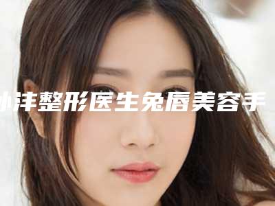 孙沣整形医生兔唇美容手术到底好不好医生实力典评手术优势反馈结果