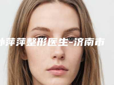 孙萍萍整形医生-济南市孙萍萍医生面部提升修复手术热门TOP盘点