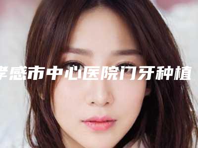 孝感市中心医院门牙种植牙技术水准怎么样经验案例