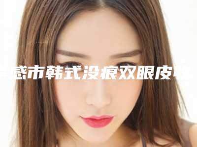 孝感市韩式没痕双眼皮收费明细性价比公布(韩式没痕双眼皮均价为：7744元)